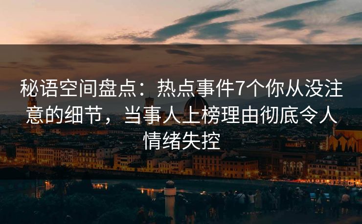 秘语空间盘点：热点事件7个你从没注意的细节，当事人上榜理由彻底令人情绪失控