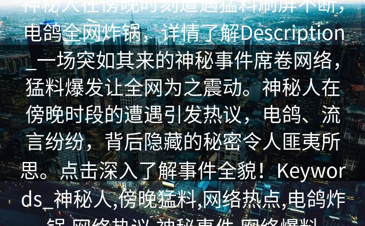 神秘人在傍晚时刻遭遇猛料刷屏不断，电鸽全网炸锅，详情了解Description_一场突如其来的神秘事件席卷网络，猛料爆发让全网为之震动。神秘人在傍晚时段的遭遇引发热议，电鸽、流言纷纷，背后隐藏的秘密令人匪夷所思。点击深入了解事件全貌！Keywords_神秘人,傍晚猛料,网络热点,电鸽炸锅,网络热议,神秘事件,网络爆料