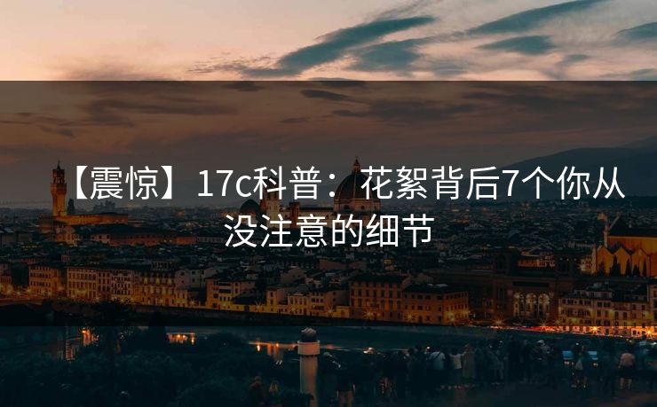 【震惊】17c科普：花絮背后7个你从没注意的细节