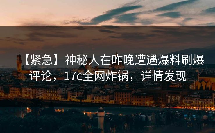 【紧急】神秘人在昨晚遭遇爆料刷爆评论，17c全网炸锅，详情发现