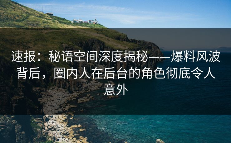 速报：秘语空间深度揭秘——爆料风波背后，圈内人在后台的角色彻底令人意外