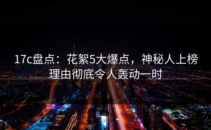 17c盘点：花絮5大爆点，神秘人上榜理由彻底令人轰动一时