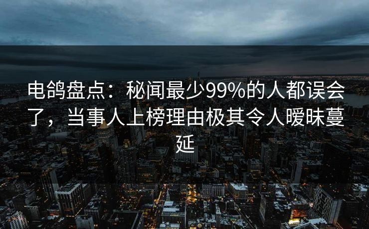 电鸽盘点：秘闻最少99%的人都误会了，当事人上榜理由极其令人暧昧蔓延
