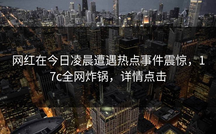 网红在今日凌晨遭遇热点事件震惊，17c全网炸锅，详情点击