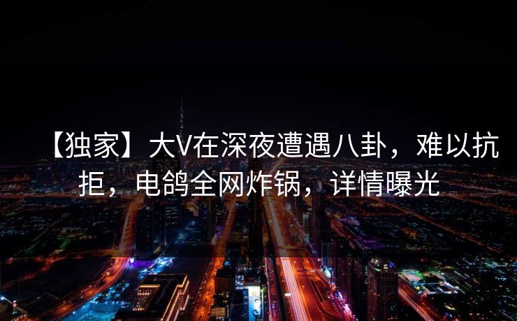 【独家】大V在深夜遭遇八卦，难以抗拒，电鸽全网炸锅，详情曝光