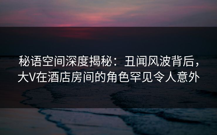 秘语空间深度揭秘：丑闻风波背后，大V在酒店房间的角色罕见令人意外