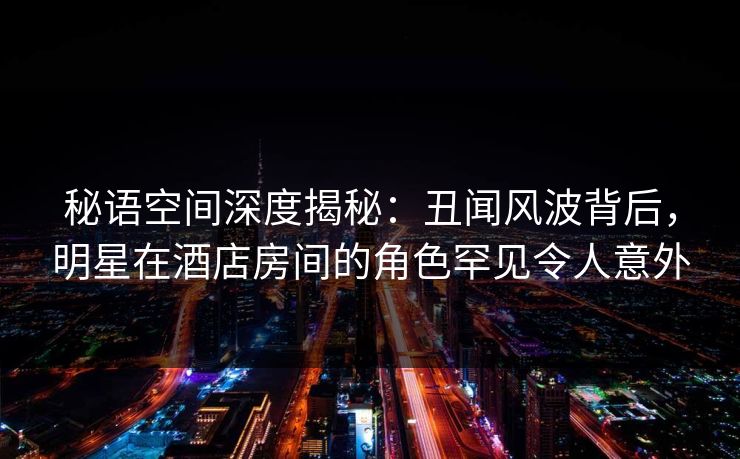 秘语空间深度揭秘：丑闻风波背后，明星在酒店房间的角色罕见令人意外