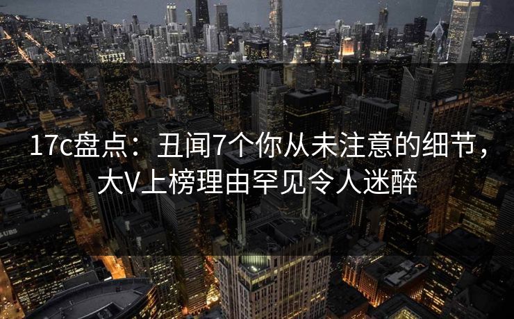 17c盘点：丑闻7个你从未注意的细节，大V上榜理由罕见令人迷醉