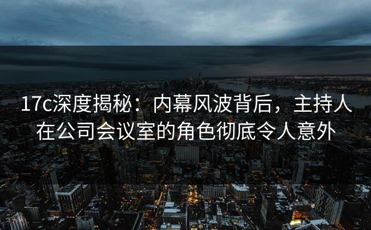 17c深度揭秘：内幕风波背后，主持人在公司会议室的角色彻底令人意外