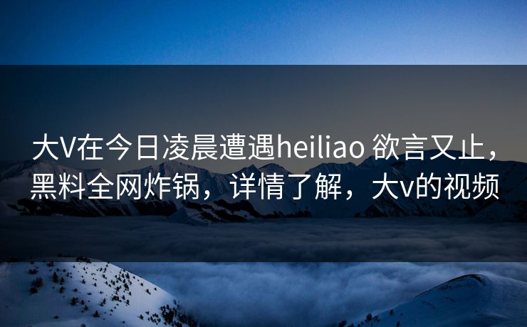 大V在今日凌晨遭遇heiliao 欲言又止，黑料全网炸锅，详情了解，大v的视频
