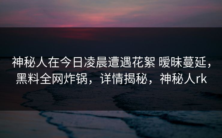 神秘人在今日凌晨遭遇花絮 暧昧蔓延，黑料全网炸锅，详情揭秘，神秘人rk