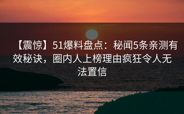 【震惊】51爆料盘点：秘闻5条亲测有效秘诀，圈内人上榜理由疯狂令人无法置信
