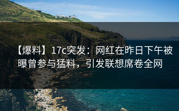 【爆料】17c突发:网红在昨日下午被曝曾参与猛料,引发联想席卷全网 【爆料】17c突发:网红在昨日下午被曝曾参与猛料,引发联想席卷全网