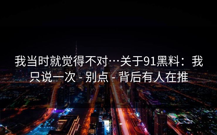 我当时就觉得不对…关于91黑料：我只说一次 - 别点 - 背后有人在推