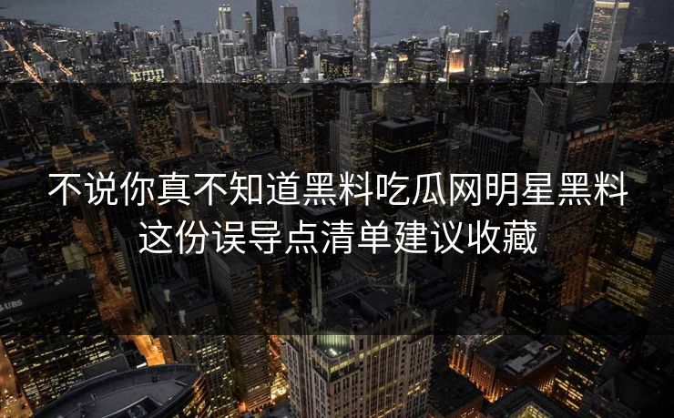 不说你真不知道黑料吃瓜网明星黑料这份误导点清单建议收藏 不说你真不知道黑料吃瓜网明星黑料这份误导点清单建议收藏