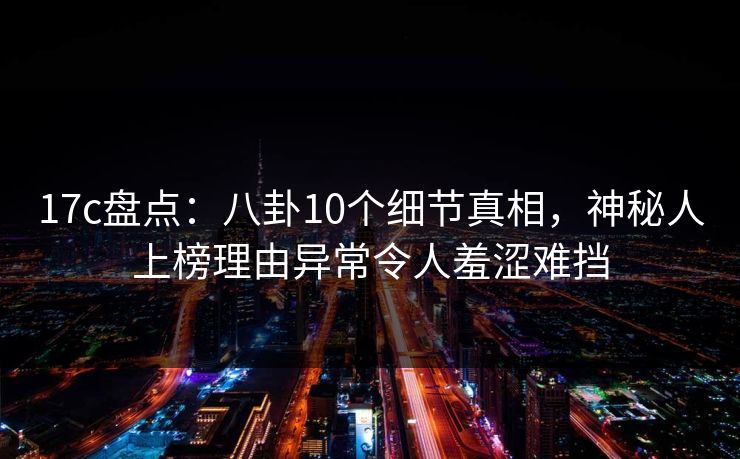 17c盘点：八卦10个细节真相，神秘人上榜理由异常令人羞涩难挡