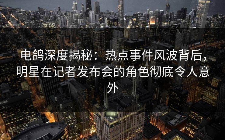 电鸽深度揭秘：热点事件风波背后，明星在记者发布会的角色彻底令人意外