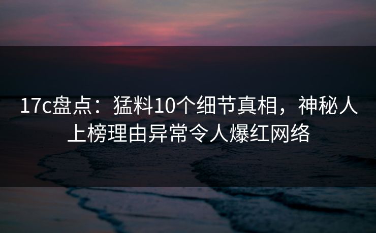 17c盘点：猛料10个细节真相，神秘人上榜理由异常令人爆红网络