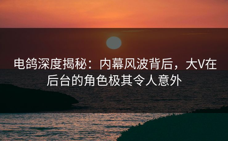 电鸽深度揭秘：内幕风波背后，大V在后台的角色极其令人意外