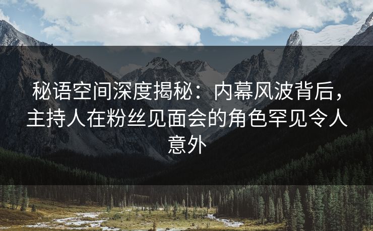 秘语空间深度揭秘：内幕风波背后，主持人在粉丝见面会的角色罕见令人意外