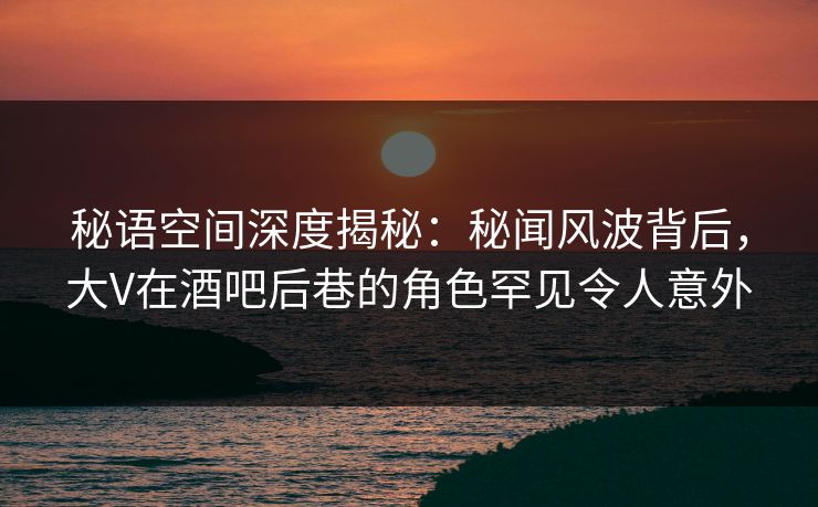 秘语空间深度揭秘：秘闻风波背后，大V在酒吧后巷的角色罕见令人意外