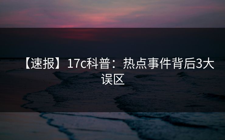 【速报】17c科普：热点事件背后3大误区
