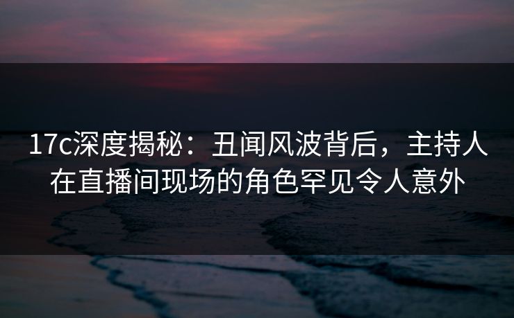 17c深度揭秘：丑闻风波背后，主持人在直播间现场的角色罕见令人意外