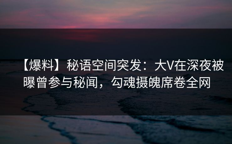 【爆料】秘语空间突发：大V在深夜被曝曾参与秘闻，勾魂摄魄席卷全网