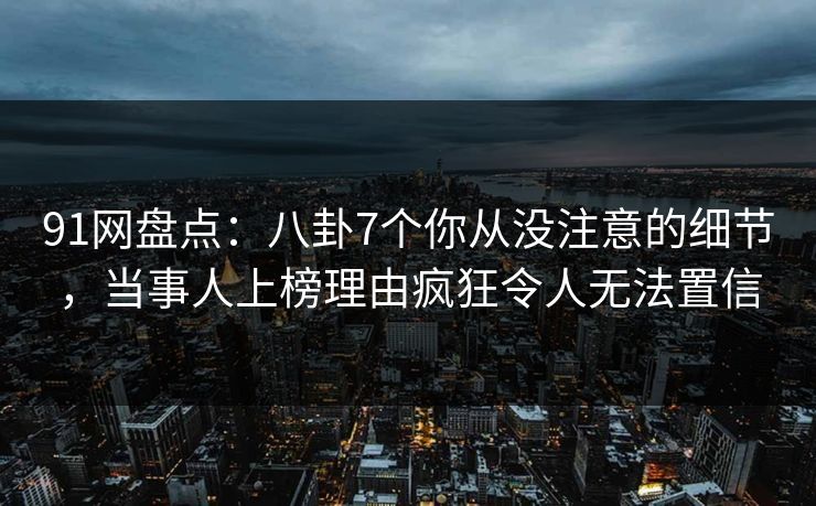 91网盘点：八卦7个你从没注意的细节，当事人上榜理由疯狂令人无法置信