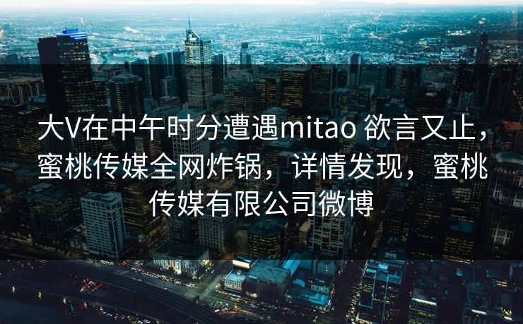 大V在中午时分遭遇mitao 欲言又止，蜜桃传媒全网炸锅，详情发现，蜜桃传媒有限公司微博