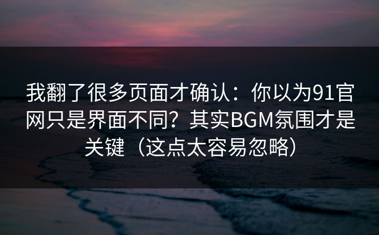 我翻了很多页面才确认：你以为91官网只是界面不同？其实BGM氛围才是关键（这点太容易忽略）