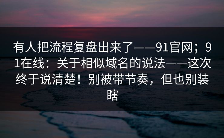 有人把流程复盘出来了——91官网；91在线：关于相似域名的说法——这次终于说清楚！别被带节奏，但也别装瞎