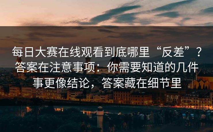 每日大赛在线观看到底哪里“反差”？答案在注意事项：你需要知道的几件事更像结论，答案藏在细节里