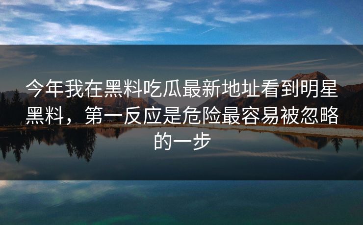 今年我在黑料吃瓜最新地址看到明星黑料，第一反应是危险最容易被忽略的一步