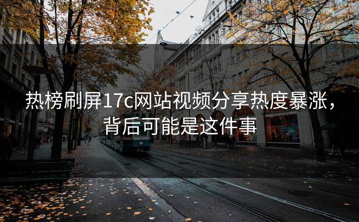 热榜刷屏17c网站视频分享热度暴涨，背后可能是这件事