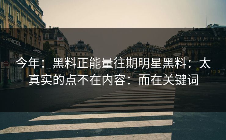 今年：黑料正能量往期明星黑料：太真实的点不在内容：而在关键词