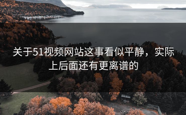 关于51视频网站这事看似平静，实际上后面还有更离谱的