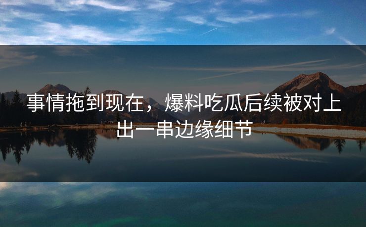 事情拖到现在,爆料吃瓜后续被对上出一串边缘细节 事情拖到现在,爆料吃瓜后续被对上出一串边缘细节