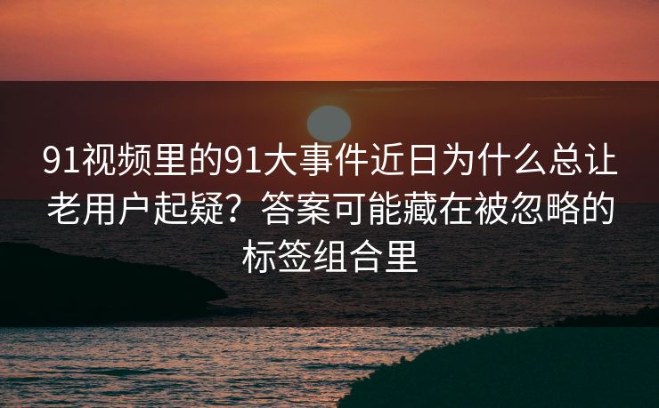 91视频里的91大事件近日为什么总让老用户起疑？答案可能藏在被忽略的标签组合里
